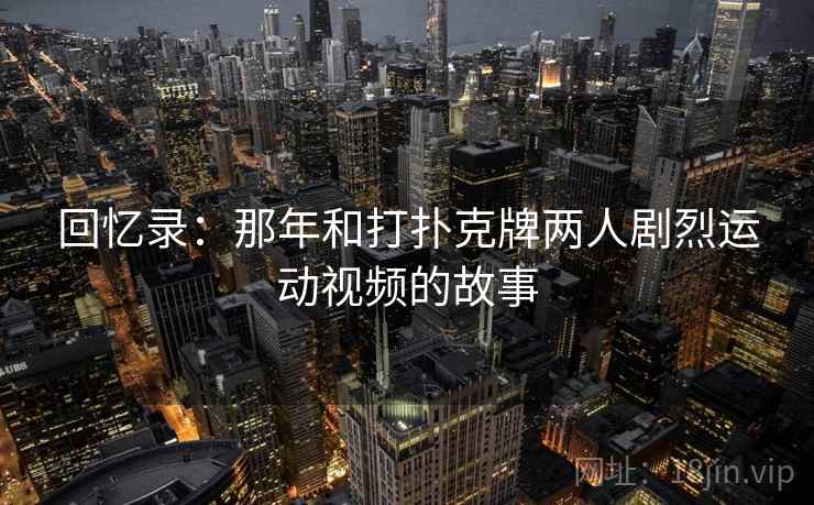 回忆录:那年和打扑克牌两人剧烈运动视频的故事 第1张 回忆录:那年和打扑克牌两人剧烈运动视频的故事 第1张