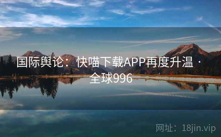 国际舆论：快喵下载APP再度升温 · 全球996  第1张