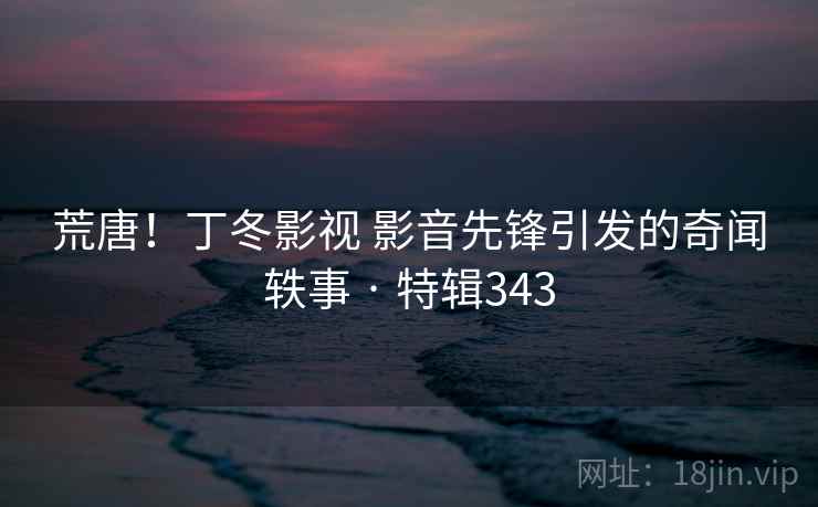 荒唐！丁冬影视 影音先锋引发的奇闻轶事 · 特辑343