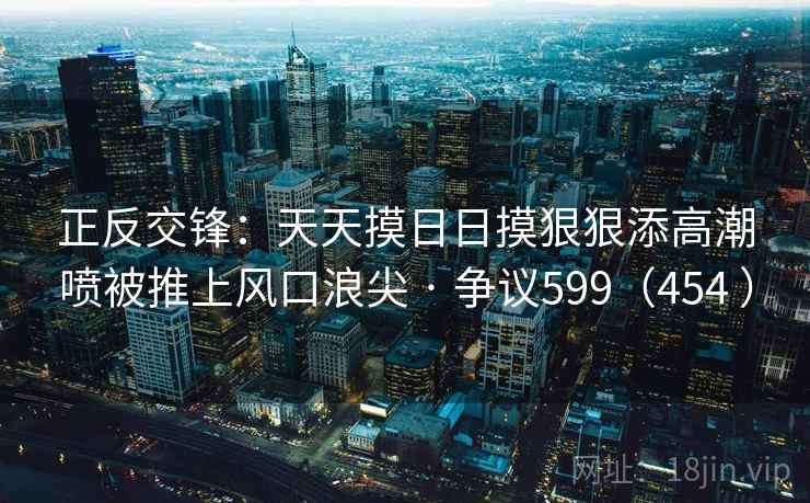 正反交锋：天天摸日日摸狠狠添高潮喷被推上风口浪尖 · 争议599（454 ）