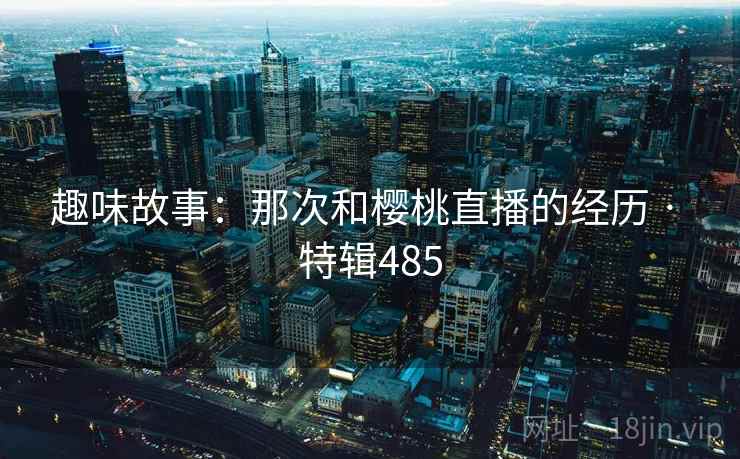 趣味故事:那次和樱桃直播的经历 · 特辑485 第2张 趣味故事:那次和樱桃直播的经历 · 特辑485 第2张